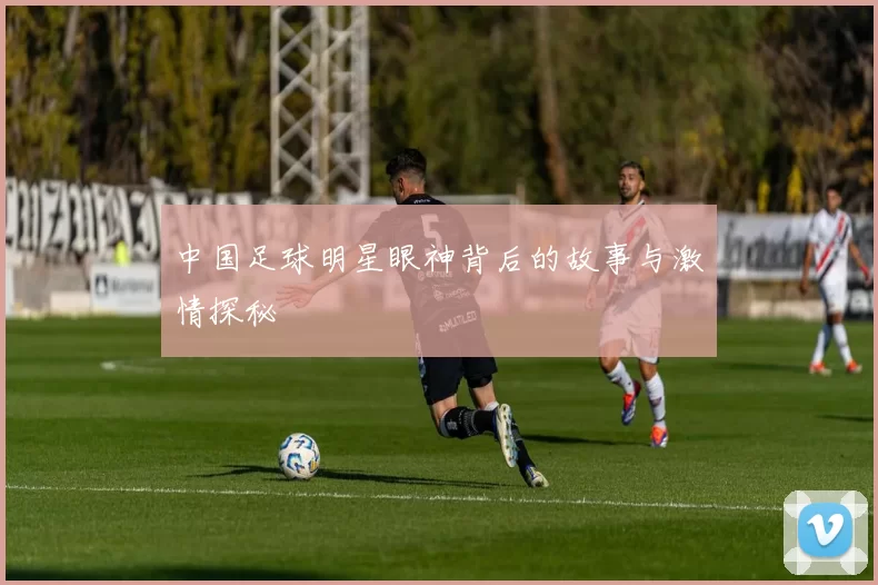 中国足球明星眼神背后的故事与激情探秘