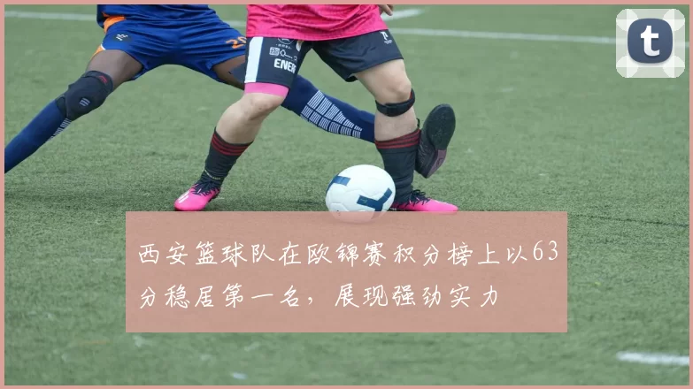 西安篮球队在欧锦赛积分榜上以63分稳居第一名，展现强劲实力