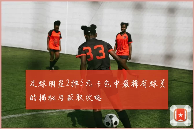 足球明星2弹5元卡包中最稀有球员的揭秘与获取攻略