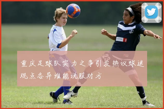 重庆足球队实力之争引发热议球迷观点各异谁能说服对方