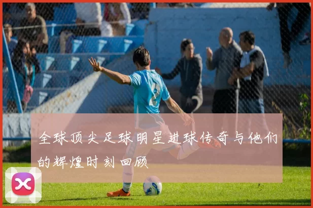 全球顶尖足球明星进球传奇与他们的辉煌时刻回顾