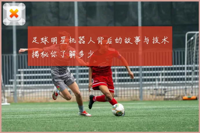 足球明星机器人背后的故事与技术揭秘你了解多少