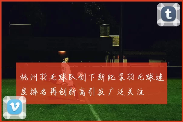 杭州羽毛球队创下新纪录羽毛球速度排名再创新高引发广泛关注
