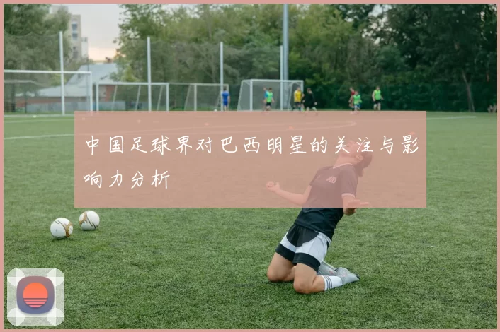 中国足球界对巴西明星的关注与影响力分析