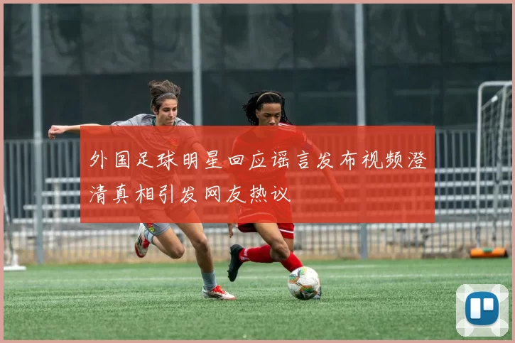 外国足球明星回应谣言发布视频澄清真相引发网友热议