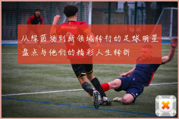 从绿茵场到新领域转行的足球明星盘点与他们的精彩人生转折