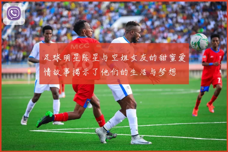 足球明星陈星与空姐女友的甜蜜爱情故事揭示了他们的生活与梦想