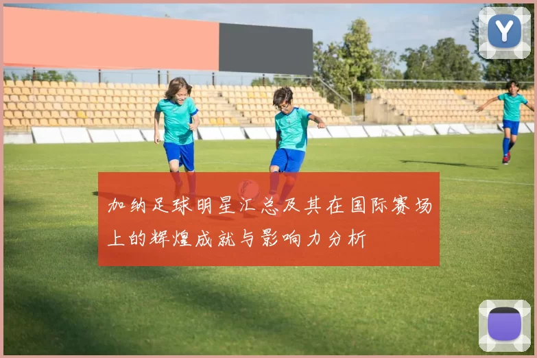 加纳足球明星汇总及其在国际赛场上的辉煌成就与影响力分析
