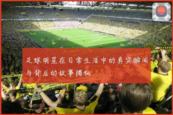 足球明星在日常生活中的真实瞬间与背后的故事揭秘