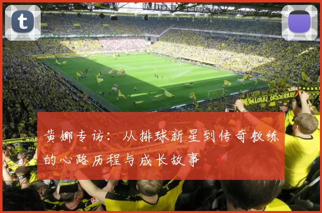 黄娜专访：从排球新星到传奇教练的心路历程与成长故事