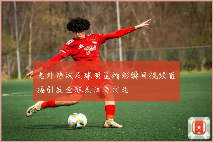 老外热议足球明星精彩瞬间视频直播引发全球关注与讨论
