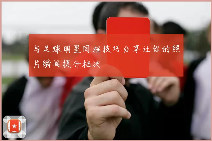 与足球明星同框技巧分享让你的照片瞬间提升档次