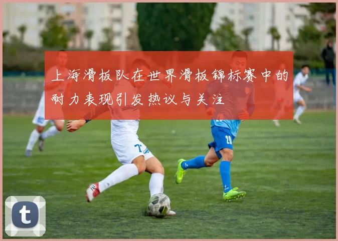 上海滑板队在世界滑板锦标赛中的耐力表现引发热议与关注