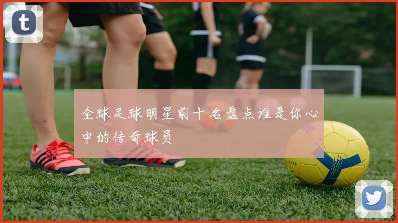 全球足球明星前十名盘点谁是你心中的传奇球员