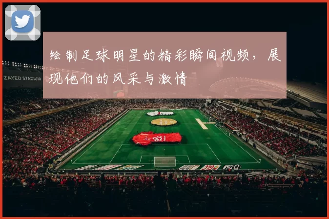 绘制足球明星的精彩瞬间视频，展现他们的风采与激情