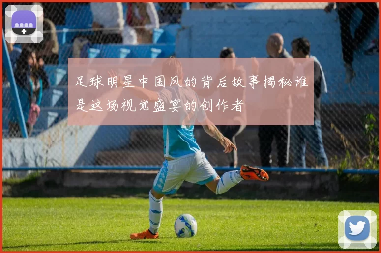 足球明星中国风的背后故事揭秘谁是这场视觉盛宴的创作者