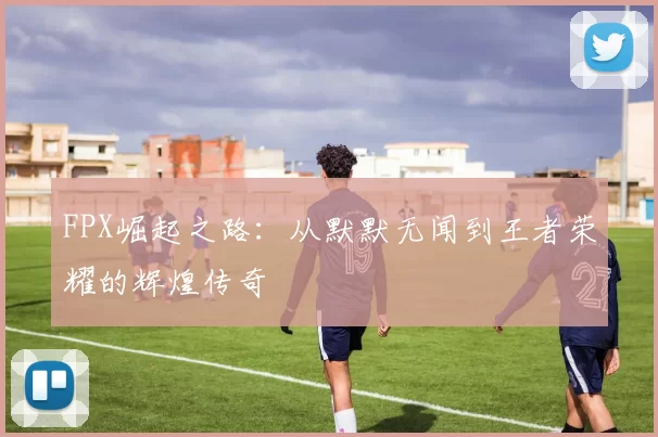 FPX崛起之路：从默默无闻到王者荣耀的辉煌传奇