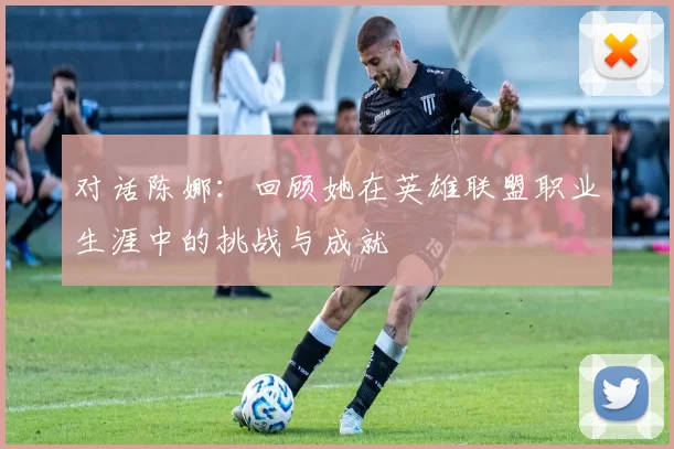 对话陈娜：回顾她在英雄联盟职业生涯中的挑战与成就