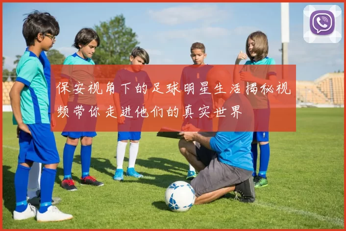 保安视角下的足球明星生活揭秘视频带你走进他们的真实世界