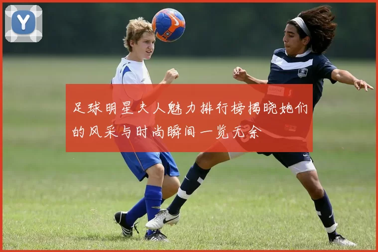 足球明星夫人魅力排行榜揭晓她们的风采与时尚瞬间一览无余