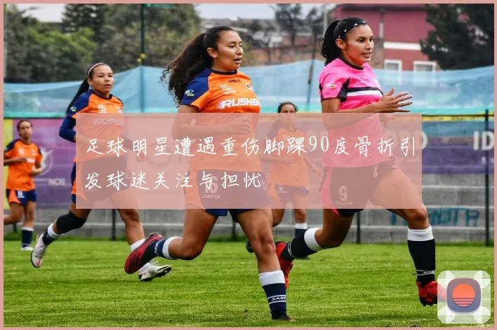 足球明星遭遇重伤脚踝90度骨折引发球迷关注与担忧