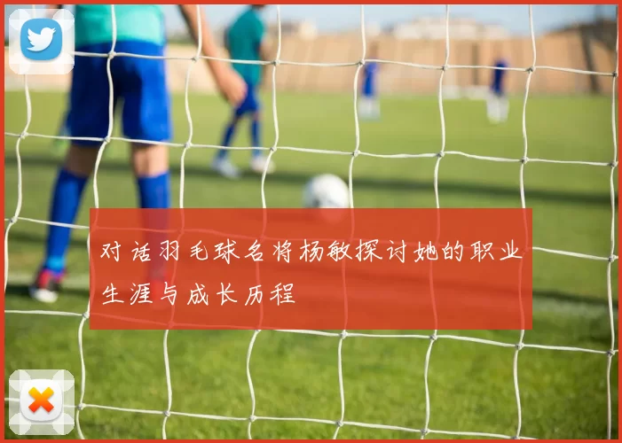 对话羽毛球名将杨敏探讨她的职业生涯与成长历程