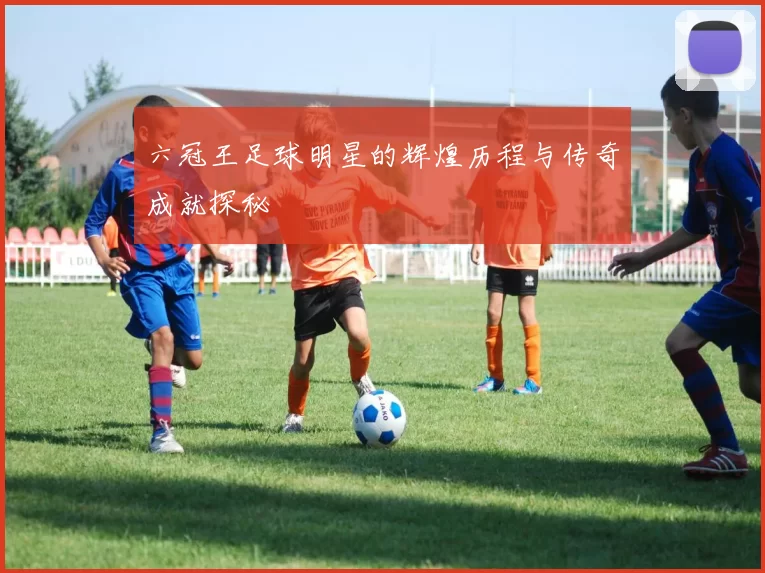 六冠王足球明星的辉煌历程与传奇成就探秘