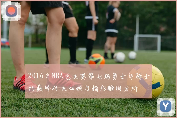 2016年NBA总决赛第七场勇士与骑士的巅峰对决回顾与精彩瞬间分析