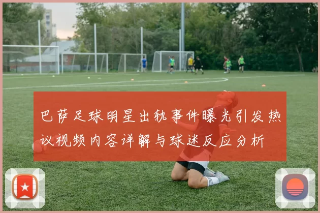 巴萨足球明星出轨事件曝光引发热议视频内容详解与球迷反应分析
