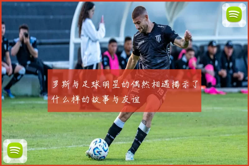 罗斯与足球明星的偶然相遇揭示了什么样的故事与友谊