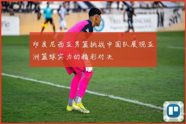 印度尼西亚男篮挑战中国队展现亚洲篮球实力的精彩对决