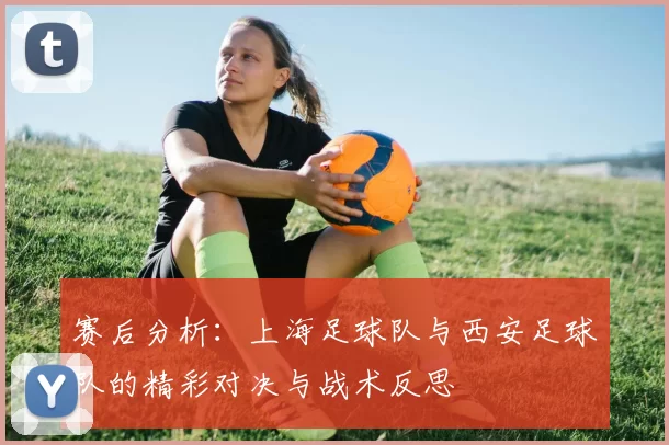 赛后分析：上海足球队与西安足球队的精彩对决与战术反思