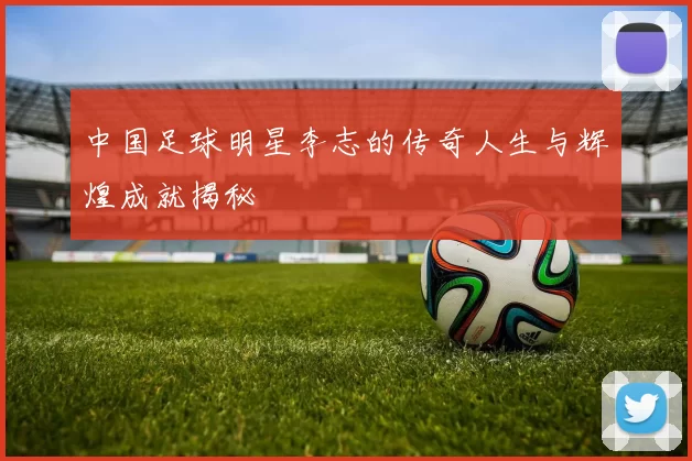 中国足球明星李志的传奇人生与辉煌成就揭秘
