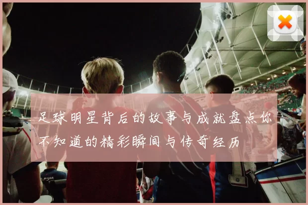 足球明星背后的故事与成就盘点你不知道的精彩瞬间与传奇经历