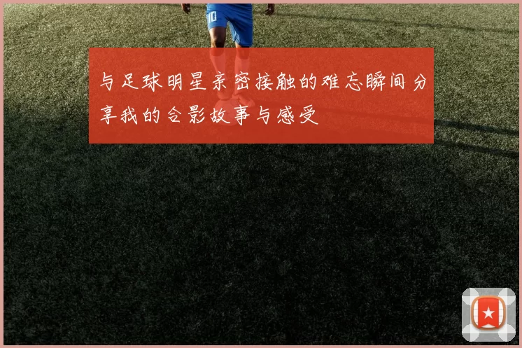 与足球明星亲密接触的难忘瞬间分享我的合影故事与感受