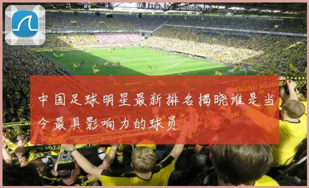 中国足球明星最新排名揭晓谁是当今最具影响力的球员