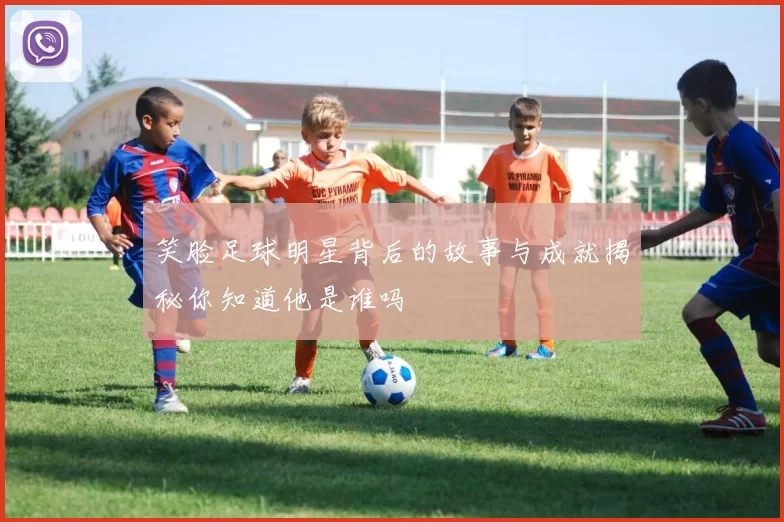 笑脸足球明星背后的故事与成就揭秘你知道他是谁吗