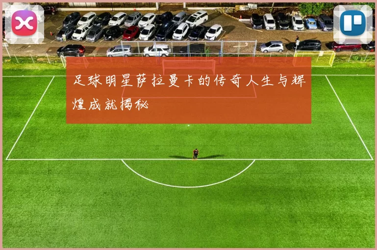 足球明星萨拉曼卡的传奇人生与辉煌成就揭秘