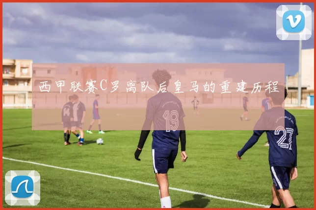 西甲联赛C罗离队后皇马的重建历程