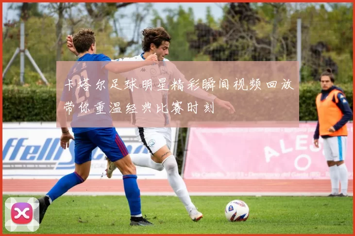 卡塔尔足球明星精彩瞬间视频回放带你重温经典比赛时刻