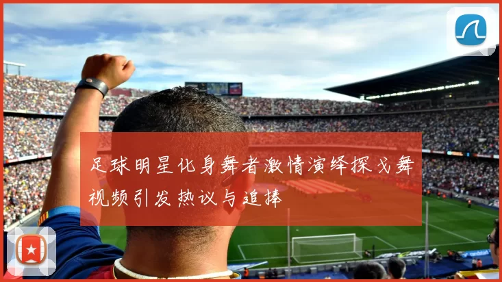 足球明星化身舞者激情演绎探戈舞视频引发热议与追捧