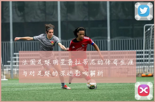 法国足球明星普拉蒂尼的传奇生涯与对足球的深远影响解析