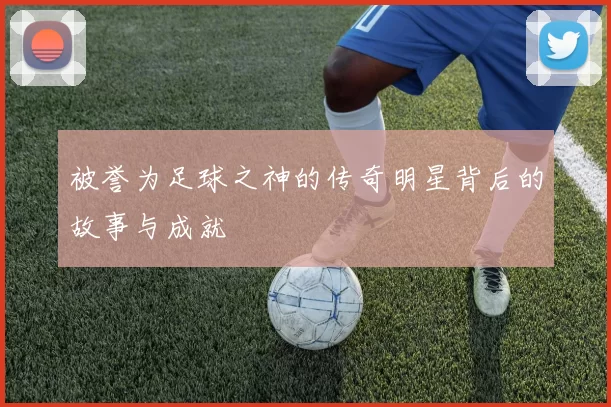 被誉为足球之神的传奇明星背后的故事与成就