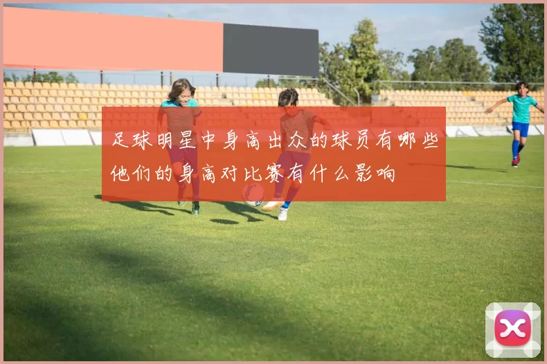 足球明星中身高出众的球员有哪些他们的身高对比赛有什么影响