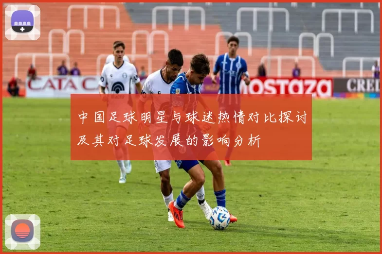 中国足球明星与球迷热情对比探讨及其对足球发展的影响分析