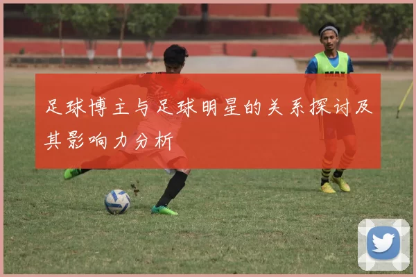 足球博主与足球明星的关系探讨及其影响力分析