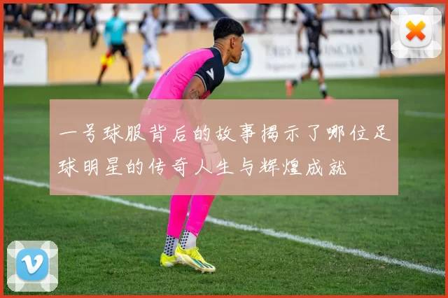 一号球服背后的故事揭示了哪位足球明星的传奇人生与辉煌成就