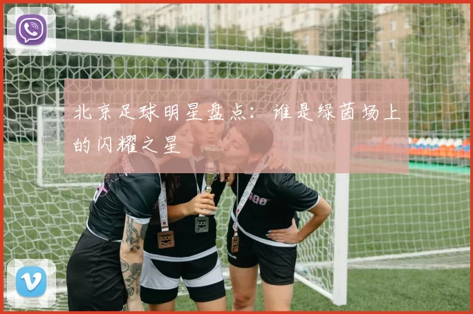 北京足球明星盘点：谁是绿茵场上的闪耀之星