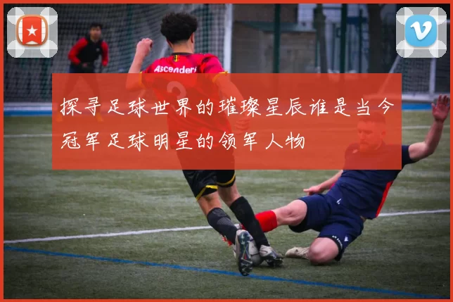 探寻足球世界的璀璨星辰谁是当今冠军足球明星的领军人物
