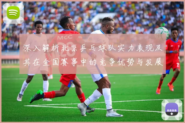 深入解析北京乒乓球队实力表现及其在全国赛事中的竞争优势与发展潜力